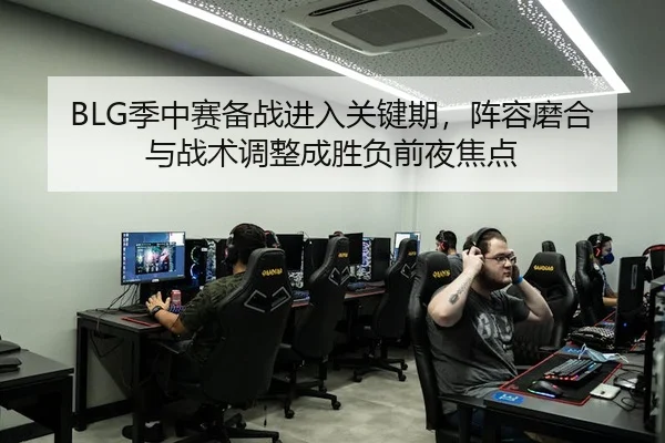 BLG季中赛备战进入关键期，阵容磨合与战术调整成胜负前夜焦点