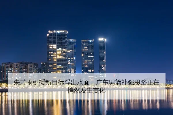 朱芳雨引援新目标浮出水面，广东男篮补强思路正在悄然发生变化